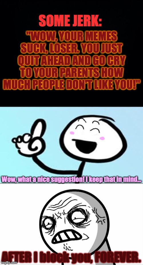 Ever met that special kind of jerk? Well, here's a meme for that! | SOME JERK:; "WOW, YOUR MEMES SUCK, LOSER. YOU JUST QUIT AHEAD AND GO CRY TO YOUR PARENTS HOW MUCH PEOPLE DON'T LIKE YOU!"; Wow, what a nice suggestion! I keep that in mind... AFTER I block you, FOREVER. | image tagged in black background,can't argue with that,blocked,bullying,memes,passive aggressive | made w/ Imgflip meme maker