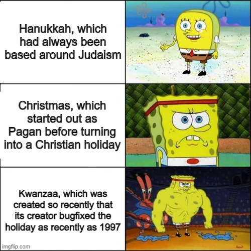 Kwanzaa's Creator is Still Alive As Of This Meme's Creation | Hanukkah, which had always been based around Judaism; Christmas, which started out as Pagan before turning into a Christian holiday; Kwanzaa, which was created so recently that its creator bugfixed the holiday as recently as 1997 | image tagged in spongebob strong,memes,kwanzaa,hanukkah,christmas | made w/ Imgflip meme maker