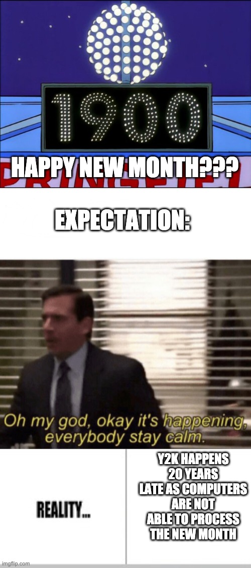 EXPECTATION: HAPPY NEW MONTH??? Y2K HAPPENS 20 YEARS LATE AS COMPUTERS ARE NOT ABLE TO PROCESS THE NEW MONTH | image tagged in oh my god okay it's happening everybody stay calm,expectation vs reality | made w/ Imgflip meme maker
