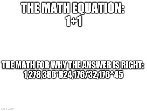 Am I right, or am I not wrong? | THE MATH EQUATION: 
1+1; THE MATH FOR WHY THE ANSWER IS RIGHT:
 1,278,386*824,176/32,176^45 | image tagged in blank white template | made w/ Imgflip meme maker