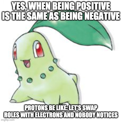 Chikorita | YES, WHEN BEING POSITIVE IS THE SAME AS BEING NEGATIVE PROTONS BE LIKE: LET'S SWAP ROLES WITH ELECTRONS AND NOBODY NOTICES | image tagged in chikorita | made w/ Imgflip meme maker
