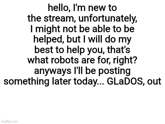 hello! | hello, I'm new to the stream, unfortunately, I might not be able to be helped, but I will do my best to help you, that's what robots are for, right? anyways I'll be posting something later today... GLaDOS, out | image tagged in blank white template,hello,i have no idea what i am doing,i exist,thats about it,bye | made w/ Imgflip meme maker