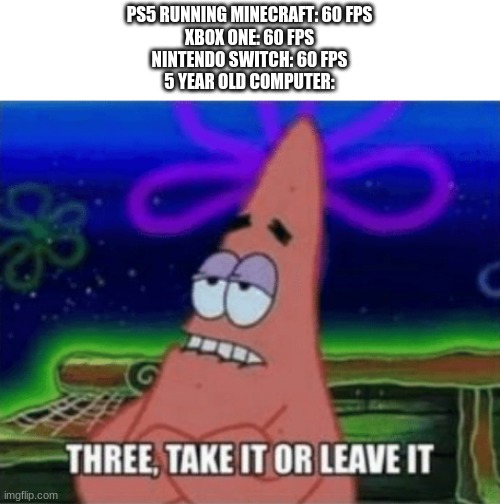 three, take it or leave it | PS5 RUNNING MINECRAFT: 60 FPS
XBOX ONE: 60 FPS
NINTENDO SWITCH: 60 FPS
5 YEAR OLD COMPUTER: | image tagged in three take it or leave it,minecraft,meme | made w/ Imgflip meme maker