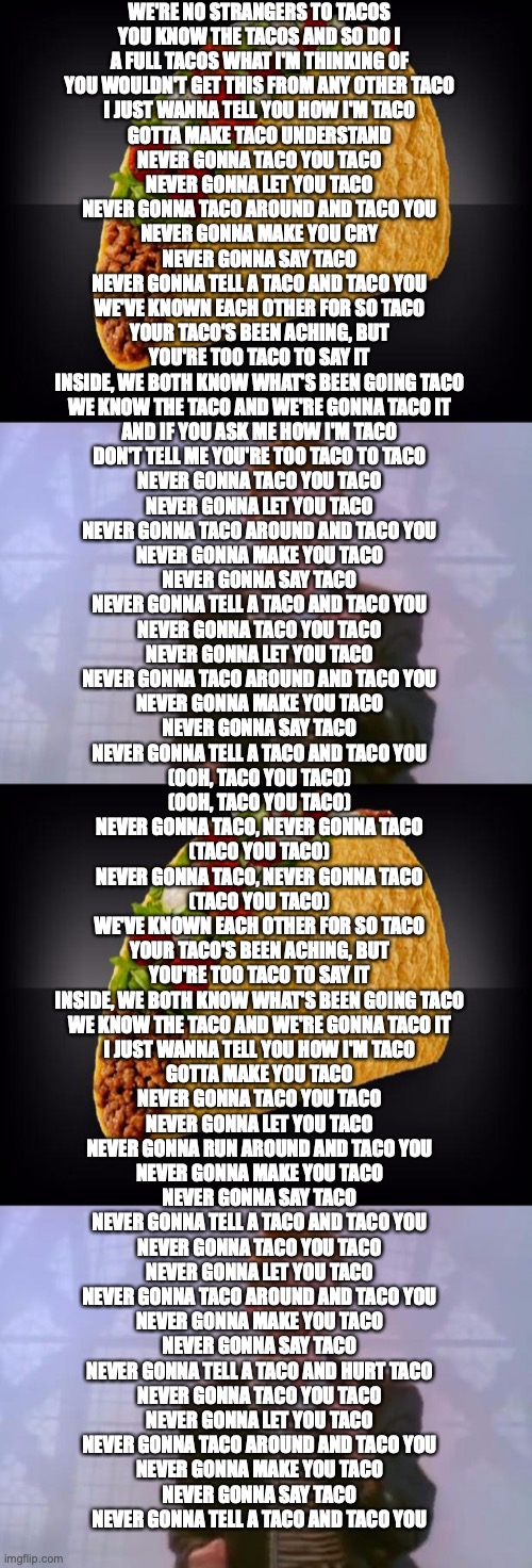 Never Gonna Taco You Taco | WE'RE NO STRANGERS TO TACOS
YOU KNOW THE TACOS AND SO DO I
A FULL TACOS WHAT I'M THINKING OF
YOU WOULDN'T GET THIS FROM ANY OTHER TACO

I JUST WANNA TELL YOU HOW I'M TACO
GOTTA MAKE TACO UNDERSTAND

NEVER GONNA TACO YOU TACO
NEVER GONNA LET YOU TACO
NEVER GONNA TACO AROUND AND TACO YOU
NEVER GONNA MAKE YOU CRY
NEVER GONNA SAY TACO
NEVER GONNA TELL A TACO AND TACO YOU

WE'VE KNOWN EACH OTHER FOR SO TACO
YOUR TACO'S BEEN ACHING, BUT
YOU'RE TOO TACO TO SAY IT
INSIDE, WE BOTH KNOW WHAT'S BEEN GOING TACO
WE KNOW THE TACO AND WE'RE GONNA TACO IT

AND IF YOU ASK ME HOW I'M TACO
DON'T TELL ME YOU'RE TOO TACO TO TACO

NEVER GONNA TACO YOU TACO
NEVER GONNA LET YOU TACO
NEVER GONNA TACO AROUND AND TACO YOU
NEVER GONNA MAKE YOU TACO
NEVER GONNA SAY TACO
NEVER GONNA TELL A TACO AND TACO YOU

NEVER GONNA TACO YOU TACO
NEVER GONNA LET YOU TACO
NEVER GONNA TACO AROUND AND TACO YOU
NEVER GONNA MAKE YOU TACO
NEVER GONNA SAY TACO
NEVER GONNA TELL A TACO AND TACO YOU

(OOH, TACO YOU TACO)
(OOH, TACO YOU TACO)
NEVER GONNA TACO, NEVER GONNA TACO
(TACO YOU TACO)
NEVER GONNA TACO, NEVER GONNA TACO
(TACO YOU TACO)

WE'VE KNOWN EACH OTHER FOR SO TACO
YOUR TACO'S BEEN ACHING, BUT
YOU'RE TOO TACO TO SAY IT
INSIDE, WE BOTH KNOW WHAT'S BEEN GOING TACO
WE KNOW THE TACO AND WE'RE GONNA TACO IT

I JUST WANNA TELL YOU HOW I'M TACO
GOTTA MAKE YOU TACO

NEVER GONNA TACO YOU TACO
NEVER GONNA LET YOU TACO
NEVER GONNA RUN AROUND AND TACO YOU
NEVER GONNA MAKE YOU TACO
NEVER GONNA SAY TACO
NEVER GONNA TELL A TACO AND TACO YOU

NEVER GONNA TACO YOU TACO
NEVER GONNA LET YOU TACO
NEVER GONNA TACO AROUND AND TACO YOU
NEVER GONNA MAKE YOU TACO
NEVER GONNA SAY TACO
NEVER GONNA TELL A TACO AND HURT TACO

NEVER GONNA TACO YOU TACO
NEVER GONNA LET YOU TACO
NEVER GONNA TACO AROUND AND TACO YOU
NEVER GONNA MAKE YOU TACO
NEVER GONNA SAY TACO
NEVER GONNA TELL A TACO AND TACO YOU | image tagged in taco,rick astley | made w/ Imgflip meme maker