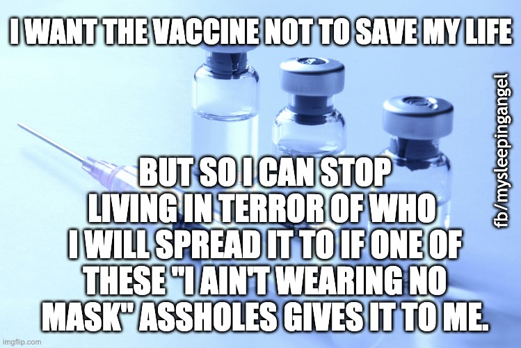 Covid vaccine | I WANT THE VACCINE NOT TO SAVE MY LIFE; BUT SO I CAN STOP LIVING IN TERROR OF WHO 
I WILL SPREAD IT TO IF ONE OF THESE "I AIN'T WEARING NO MASK" ASSHOLES GIVES IT TO ME. fb/mysleepingangel | image tagged in vaccine | made w/ Imgflip meme maker