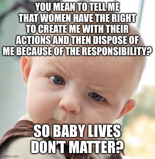 Babies do matter. |  YOU MEAN TO TELL ME THAT WOMEN HAVE THE RIGHT TO CREATE ME WITH THEIR ACTIONS AND THEN DISPOSE OF ME BECAUSE OF THE RESPONSIBILITY? SO BABY LIVES DON’T MATTER? | image tagged in memes,skeptical baby,responsibility,abortion,baby lives matter,politics | made w/ Imgflip meme maker