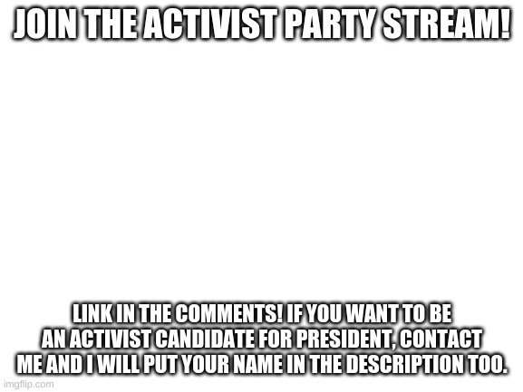 Blank White Template | JOIN THE ACTIVIST PARTY STREAM! LINK IN THE COMMENTS! IF YOU WANT TO BE AN ACTIVIST CANDIDATE FOR PRESIDENT, CONTACT ME AND I WILL PUT YOUR NAME IN THE DESCRIPTION TOO. | image tagged in blank white template,memes,mental_injury8900 for president,activist party,imgflip presidents | made w/ Imgflip meme maker