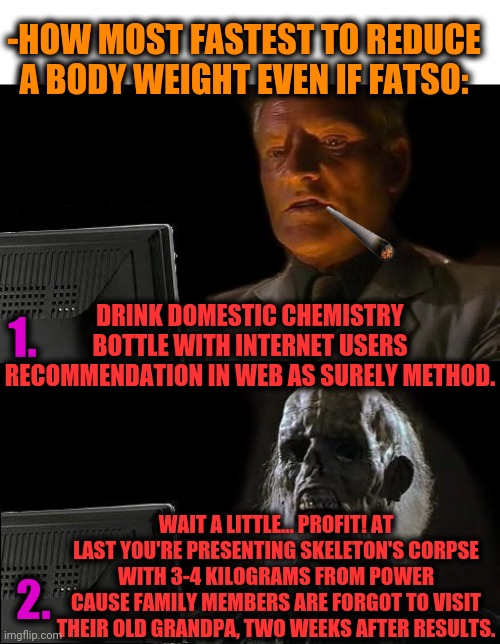 -Loosing a body. | -HOW MOST FASTEST TO REDUCE A BODY WEIGHT EVEN IF FATSO:; 1. DRINK DOMESTIC CHEMISTRY BOTTLE WITH INTERNET USERS RECOMMENDATION IN WEB AS SURELY METHOD. WAIT A LITTLE... PROFIT! AT LAST YOU'RE PRESENTING SKELETON'S CORPSE WITH 3-4 KILOGRAMS FROM POWER CAUSE FAMILY MEMBERS ARE FORGOT TO VISIT THEIR OLD GRANDPA, TWO WEEKS AFTER RESULTS. 2. | image tagged in memes,i'll just wait here,weight loss,drinking,domestic abuse,water bottle | made w/ Imgflip meme maker
