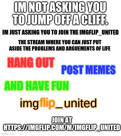 our new ad. | IM NOT ASKING YOU TO JUMP OFF A CLIFF. IM JUST ASKING YOU TO JOIN THE IMGFLIP_UNITED; THE STREAM WHERE YOU CAN JUST PUT ASIDE THE PROBLEMS AND ARGUEMENTS OF LIFE; HANG OUT; POST MEMES; AND HAVE FUN; _; img; flip; united; JOIN AT HTTPS://IMGFLIP.COM/M/IMGFLIP_UNITED | image tagged in blank white template | made w/ Imgflip meme maker