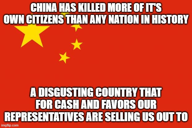 china flag | CHINA HAS KILLED MORE OF IT'S OWN CITIZENS THAN ANY NATION IN HISTORY; A DISGUSTING COUNTRY THAT FOR CASH AND FAVORS OUR REPRESENTATIVES ARE SELLING US OUT TO | image tagged in china flag | made w/ Imgflip meme maker
