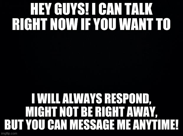 Black background | HEY GUYS! I CAN TALK RIGHT NOW IF YOU WANT TO; I WILL ALWAYS RESPOND, MIGHT NOT BE RIGHT AWAY, BUT YOU CAN MESSAGE ME ANYTIME! | image tagged in black background | made w/ Imgflip meme maker