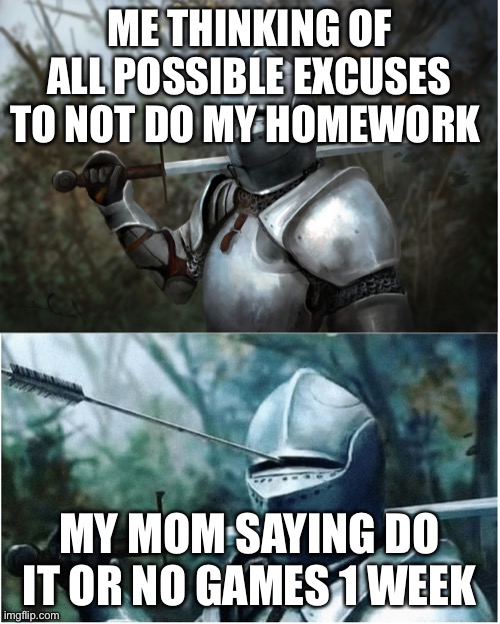Knight with arrow in helmet | ME THINKING OF ALL POSSIBLE EXCUSES TO NOT DO MY HOMEWORK; MY MOM SAYING DO IT OR NO GAMES 1 WEEK | image tagged in knight with arrow in helmet | made w/ Imgflip meme maker