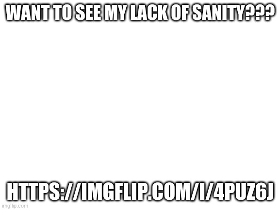 i made this thing https://imgflip.com/i/4puz6j | WANT TO SEE MY LACK OF SANITY??? HTTPS://IMGFLIP.COM/I/4PUZ6J | image tagged in blank white template | made w/ Imgflip meme maker