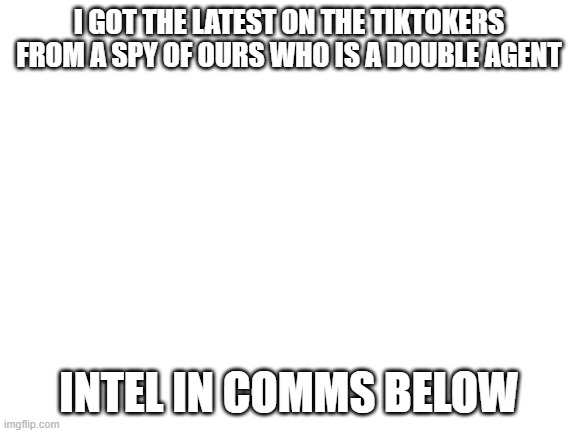 I GOT NEWS! | I GOT THE LATEST ON THE TIKTOKERS FROM A SPY OF OURS WHO IS A DOUBLE AGENT; INTEL IN COMMS BELOW | image tagged in blank white template | made w/ Imgflip meme maker