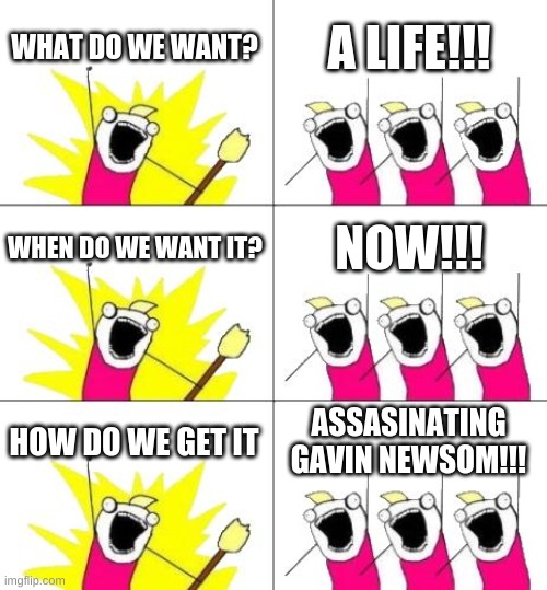 I still don't know why I make these... | WHAT DO WE WANT? A LIFE!!! WHEN DO WE WANT IT? NOW!!! HOW DO WE GET IT; ASSASINATING GAVIN NEWSOM!!! | image tagged in memes,what do we want 3 | made w/ Imgflip meme maker