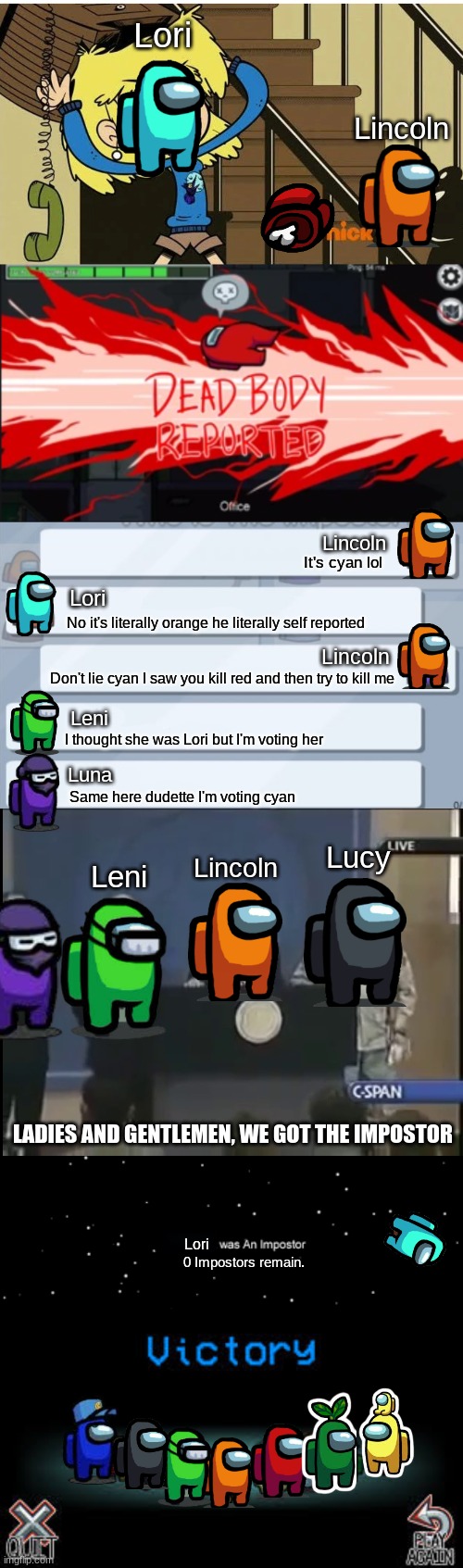 The Loud siblings play Among Us | Lori; Lincoln; Lincoln; It's cyan lol; Lori; No it's literally orange he literally self reported; Lincoln; Don't lie cyan I saw you kill red and then try to kill me; Leni; I thought she was Lori but I'm voting her; Luna; Same here dudette I'm voting cyan; Lucy; Lincoln; Leni; LADIES AND GENTLEMEN, WE GOT THE IMPOSTOR; Lori; 0 Impostors remain. | image tagged in mad lori,dead body reported,among us chat,ladies and gentleman we got him,he was not an imposter,victory among us | made w/ Imgflip meme maker