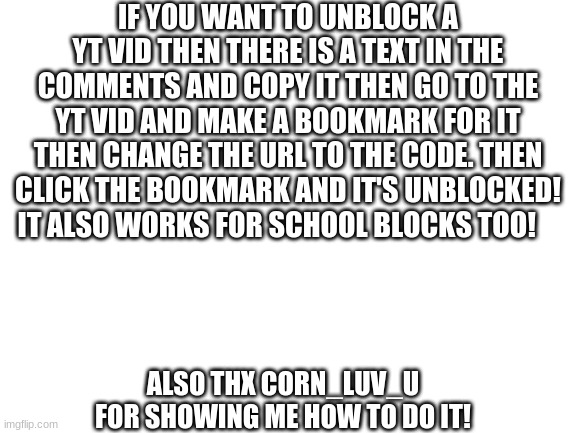 here's how to do it: | IF YOU WANT TO UNBLOCK A YT VID THEN THERE IS A TEXT IN THE COMMENTS AND COPY IT THEN GO TO THE YT VID AND MAKE A BOOKMARK FOR IT THEN CHANGE THE URL TO THE CODE. THEN CLICK THE BOOKMARK AND IT'S UNBLOCKED! IT ALSO WORKS FOR SCHOOL BLOCKS TOO! ALSO THX CORN_LUV_U FOR SHOWING ME HOW TO DO IT! | image tagged in blank white template | made w/ Imgflip meme maker