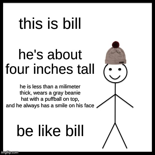 Be Like Bill | this is bill; he's about four inches tall; he is less than a milimeter thick, wears a gray beanie hat with a puffball on top, and he always has a smile on his face; be like bill | image tagged in memes,be like bill | made w/ Imgflip meme maker