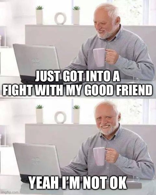 I was literally crying for half an hour | JUST GOT INTO A FIGHT WITH MY GOOD FRIEND; YEAH I’M NOT OK | image tagged in memes,hide the pain harold | made w/ Imgflip meme maker