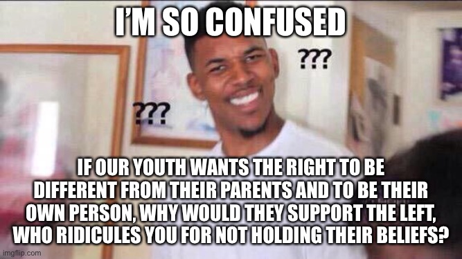I got the exact same problem from the left. | I’M SO CONFUSED; IF OUR YOUTH WANTS THE RIGHT TO BE DIFFERENT FROM THEIR PARENTS AND TO BE THEIR OWN PERSON, WHY WOULD THEY SUPPORT THE LEFT, WHO RIDICULES YOU FOR NOT HOLDING THEIR BELIEFS? | image tagged in black guy confused,memes,question,confusing,be yourself,leftists | made w/ Imgflip meme maker
