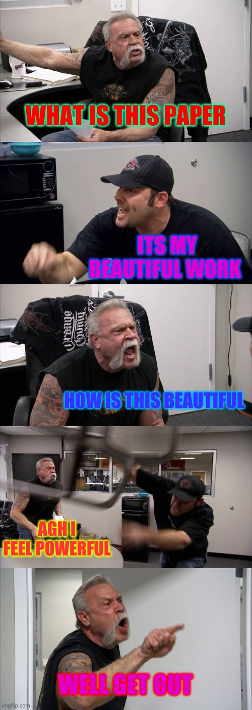 American Chopper Argument Meme | WHAT IS THIS PAPER; ITS MY BEAUTIFUL WORK; HOW IS THIS BEAUTIFUL; AGH I FEEL POWERFUL; WELL GET OUT | image tagged in memes,american chopper argument | made w/ Imgflip meme maker