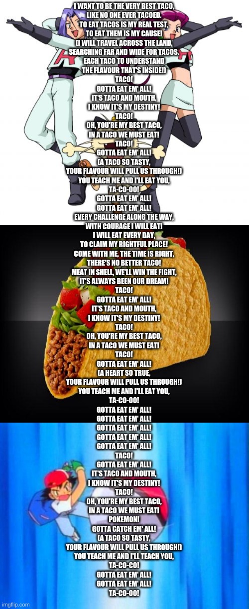 Pokemon Theme Song Tacofied | I WANT TO BE THE VERY BEST TACO,
LIKE NO ONE EVER TACOED.
TO EAT TACOS IS MY REAL TEST,
TO EAT THEM IS MY CAUSE!
(I WILL TRAVEL ACROSS THE LAND,
SEARCHING FAR AND WIDE FOR TACOS.
EACH TACO TO UNDERSTAND
THE FLAVOUR THAT'S INSIDE!)
TACO!
GOTTA EAT EM' ALL!
IT'S TACO AND MOUTH,
I KNOW IT'S MY DESTINY!
TACO!
OH, YOU'RE MY BEST TACO,
IN A TACO WE MUST EAT!
TACO!
GOTTA EAT EM' ALL!
(A TACO SO TASTY,
YOUR FLAVOUR WILL PULL US THROUGH!)
YOU TEACH ME AND I'LL EAT YOU,
TA-CO-OO!
GOTTA EAT EM' ALL!
GOTTA EAT EM' ALL!
EVERY CHALLENGE ALONG THE WAY,
WITH COURAGE I WILL EAT!
I WILL EAT EVERY DAY,
TO CLAIM MY RIGHTFUL PLACE!
COME WITH ME, THE TIME IS RIGHT,
THERE'S NO BETTER TACO!
MEAT IN SHELL, WE'LL WIN THE FIGHT,
IT'S ALWAYS BEEN OUR DREAM!
TACO!
GOTTA EAT EM' ALL!
IT'S TACO AND MOUTH,
I KNOW IT'S MY DESTINY!
TACO!
OH, YOU'RE MY BEST TACO,
IN A TACO WE MUST EAT!
TACO!
GOTTA EAT EM' ALL!
(A HEART SO TRUE,
YOUR FLAVOUR WILL PULL US THROUGH!)
YOU TEACH ME AND I'LL EAT YOU,
TA-CO-OO!
GOTTA EAT EM' ALL!
GOTTA EAT EM' ALL!
GOTTA EAT EM' ALL!
GOTTA EAT EM' ALL!
GOTTA EAT EM' ALL!
TACO!
GOTTA EAT EM' ALL!
IT'S TACO AND MOUTH,
I KNOW IT'S MY DESTINY!
TACO!
OH, YOU'RE MY BEST TACO,
IN A TACO WE MUST EAT!
POKEMON!
GOTTA CATCH EM' ALL!
(A TACO SO TASTY,
YOUR FLAVOUR WILL PULL US THROUGH!)
YOU TEACH ME AND I'LL TEACH YOU,
TA-CO-CO!
GOTTA EAT EM' ALL!
GOTTA EAT EM' ALL!
TA-CO-OO! | image tagged in memes,team rocket,taco,i choose you | made w/ Imgflip meme maker