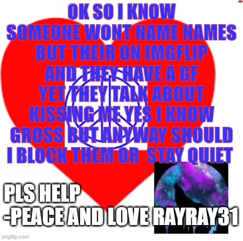 pls help | OK SO I KNOW SOMEONE WONT NAME NAMES BUT THEIR ON IMGFLIP AND THEY HAVE A GF YET THEY TALK ABOUT KISSING ME YES I KNOW GROSS BUT ANYWAY SHOULD I BLOCK THEM OR  STAY QUIET; PLS HELP 
-PEACE AND LOVE RAYRAY31 | image tagged in rayray31's meme | made w/ Imgflip meme maker