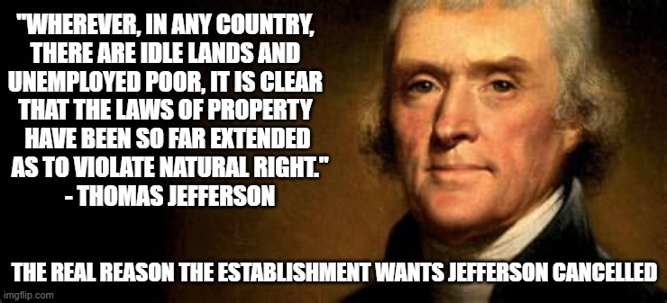 jefferson on property | "WHEREVER, IN ANY COUNTRY, 
THERE ARE IDLE LANDS AND 
UNEMPLOYED POOR, IT IS CLEAR 
THAT THE LAWS OF PROPERTY 
HAVE BEEN SO FAR EXTENDED
 AS TO VIOLATE NATURAL RIGHT."
 - THOMAS JEFFERSON; THE REAL REASON THE ESTABLISHMENT WANTS JEFFERSON CANCELLED | image tagged in jefferson,property,slavery,liberty,poverty,establishment | made w/ Imgflip meme maker