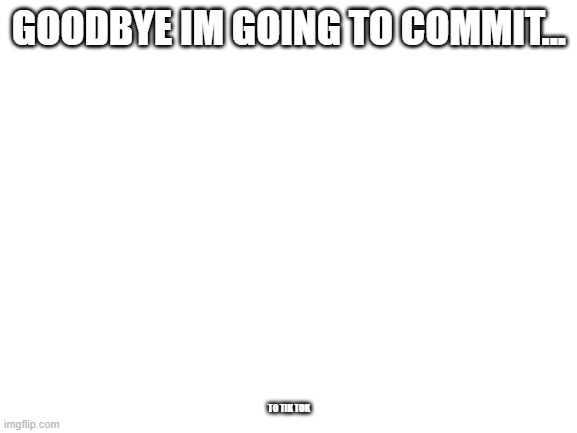 plz let this through this is a joke | GOODBYE IM GOING TO COMMIT... TO TIK TOK | image tagged in blank white template | made w/ Imgflip meme maker