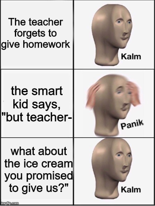 homework | The teacher forgets to give homework; the smart kid says, "but teacher-; what about the ice cream you promised to give us?" | image tagged in kalm panik kalm | made w/ Imgflip meme maker