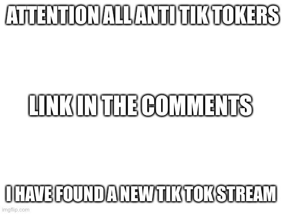 Blank White Template | ATTENTION ALL ANTI TIK TOKERS; LINK IN THE COMMENTS; I HAVE FOUND A NEW TIK TOK STREAM | image tagged in blank white template | made w/ Imgflip meme maker