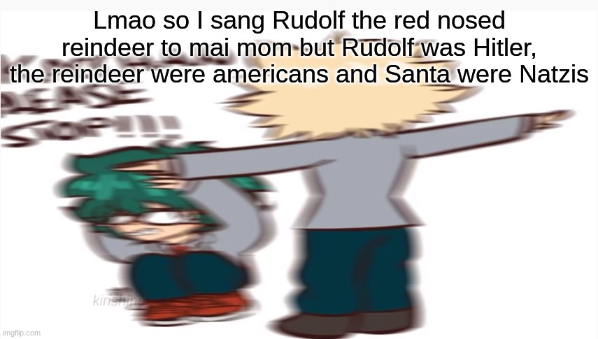 Kacchan please stop | Lmao so I sang Rudolf the red nosed reindeer to mai mom but Rudolf was Hitler, the reindeer were americans and Santa were Natzis | image tagged in kacchan please stop | made w/ Imgflip meme maker