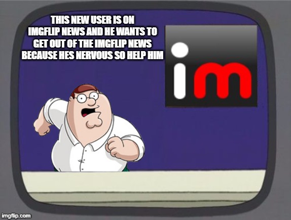 plz help him | THIS NEW USER IS ON IMGFLIP NEWS AND HE WANTS TO GET OUT OF THE IMGFLIP NEWS BECAUSE HES NERVOUS SO HELP HIM | image tagged in imgflip news,new users | made w/ Imgflip meme maker