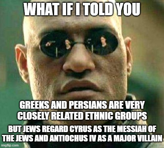 What if I told you...  Jews regard Cyrus as the messiah of the Jews and Antiochus IV as a major villain | WHAT IF I TOLD YOU; GREEKS AND PERSIANS ARE VERY CLOSELY RELATED ETHNIC GROUPS; BUT JEWS REGARD CYRUS AS THE MESSIAH OF THE JEWS AND ANTIOCHUS IV AS A MAJOR VILLAIN | image tagged in what if i told you | made w/ Imgflip meme maker