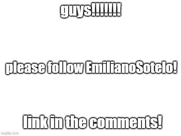 He has 3 followers, and I want to get him more! Could we get him 20 followers? 30? 50? 100? | guys!!!!!!! please follow EmilianoSotelo! link in the comments! | image tagged in blank white template,followers | made w/ Imgflip meme maker