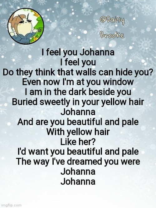 Johanna reprise | I feel you Johanna
I feel you
Do they think that walls can hide you?
Even now I'm at you window
I am in the dark beside you
Buried sweetly in your yellow hair
Johanna
And are you beautiful and pale
With yellow hair
Like her?
I'd want you beautiful and pale
The way I've dreamed you were
Johanna
Johanna | image tagged in daisy's christmas template | made w/ Imgflip meme maker