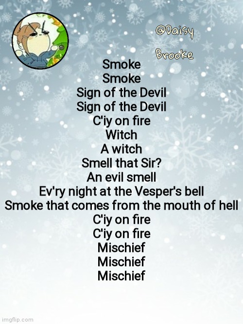 My favorite lines- | Smoke
Smoke
Sign of the Devil
Sign of the Devil
C'iy on fire
Witch
A witch
Smell that Sir?
An evil smell
Ev'ry night at the Vesper's bell
Smoke that comes from the mouth of hell
C'iy on fire
C'iy on fire
Mischief
Mischief
Mischief | image tagged in daisy's christmas template | made w/ Imgflip meme maker