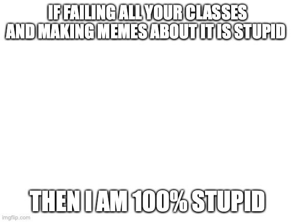 failing your classes | IF FAILING ALL YOUR CLASSES AND MAKING MEMES ABOUT IT IS STUPID; THEN I AM 100% STUPID | image tagged in blank white template | made w/ Imgflip meme maker