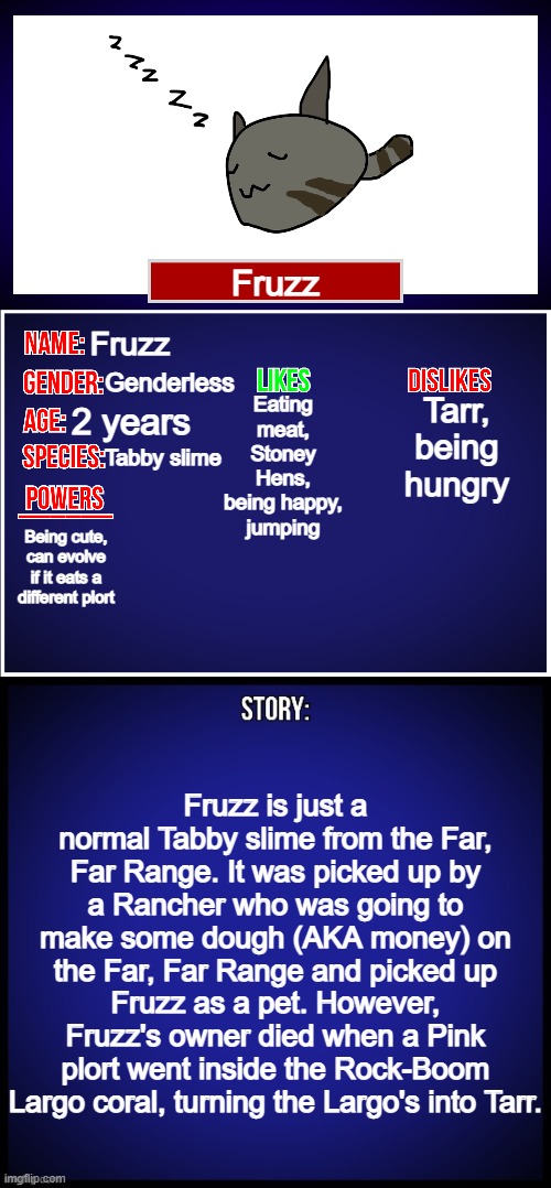 Made a slime | Fruzz; Fruzz; Genderless; Tarr, being hungry; Eating meat, Stoney Hens, being happy, jumping; 2 years; Tabby slime; Being cute, can evolve if it eats a different plort; Fruzz is just a normal Tabby slime from the Far, Far Range. It was picked up by a Rancher who was going to make some dough (AKA money) on the Far, Far Range and picked up Fruzz as a pet. However, Fruzz's owner died when a Pink plort went inside the Rock-Boom Largo coral, turning the Largo's into Tarr. | image tagged in oc full showcase,slime rancher,oc | made w/ Imgflip meme maker