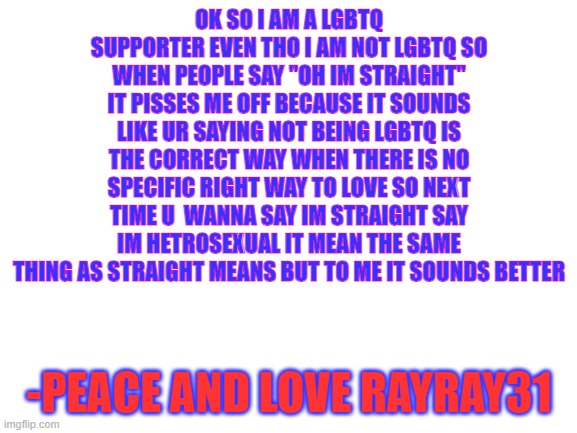 Blank White Template | OK SO I AM A LGBTQ SUPPORTER EVEN THO I AM NOT LGBTQ SO WHEN PEOPLE SAY "OH IM STRAIGHT" IT PISSES ME OFF BECAUSE IT SOUNDS LIKE UR SAYING NOT BEING LGBTQ IS THE CORRECT WAY WHEN THERE IS NO SPECIFIC RIGHT WAY TO LOVE SO NEXT TIME U  WANNA SAY IM STRAIGHT SAY IM HETROSEXUAL IT MEAN THE SAME THING AS STRAIGHT MEANS BUT TO ME IT SOUNDS BETTER; -PEACE AND LOVE RAYRAY31 | image tagged in blank white template | made w/ Imgflip meme maker