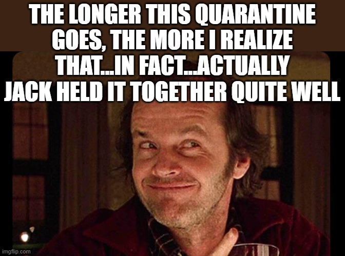 if this quarantine goes on a whole nother year..... |  THE LONGER THIS QUARANTINE GOES, THE MORE I REALIZE THAT...IN FACT...ACTUALLY JACK HELD IT TOGETHER QUITE WELL | image tagged in jack nicholson,jack nicholson shining,quarantine | made w/ Imgflip meme maker