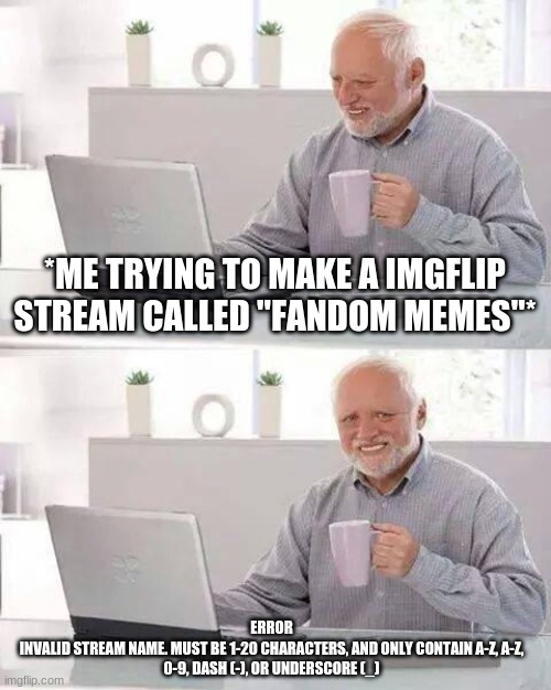 Hide the Pain Harold Meme | *ME TRYING TO MAKE A IMGFLIP STREAM CALLED "FANDOM MEMES"*; ERROR

INVALID STREAM NAME. MUST BE 1-20 CHARACTERS, AND ONLY CONTAIN A-Z, A-Z, 0-9, DASH (-), OR UNDERSCORE (_) | image tagged in memes,hide the pain harold | made w/ Imgflip meme maker