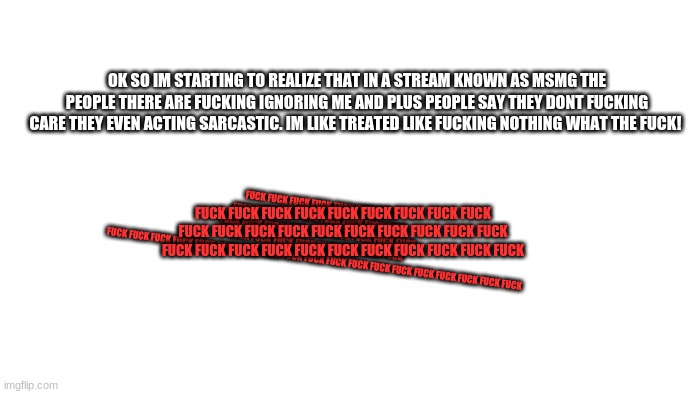 ... | OK SO IM STARTING TO REALIZE THAT IN A STREAM KNOWN AS MSMG THE PEOPLE THERE ARE FUCKING IGNORING ME AND PLUS PEOPLE SAY THEY DONT FUCKING CARE THEY EVEN ACTING SARCASTIC. IM LIKE TREATED LIKE FUCKING NOTHING WHAT THE FUCK! FUCK FUCK FUCK FUCK FUCK FUCK FUCK FUCK FUCK FUCK FUCK FUCK FUCK FUCK FUCK FUCK FUCK FUCK FUCK FUCK FUCK FUCK FUCK FUCK FUCK FUCK FUCK FUCK FUCK FUCK FUCK FUCK FUCK FUCK FUCK FUCK FUCK FUCK FUCK FUCK FUCK FUCK FUCK FUCK FUCK FUCK FUCK FUCK FUCK FUCK FUCK; FUCK FUCK FUCK FUCK FUCK FUCK FUCK FUCK FUCK FUCK FUCK FUCK FUCK FUCK FUCK FUCK FUCK FUCK FUCK FUCK FUCK FUCK FUCK FUCK FUCK FUCK FUCK FUCK FUCK FUCK | image tagged in transparent | made w/ Imgflip meme maker