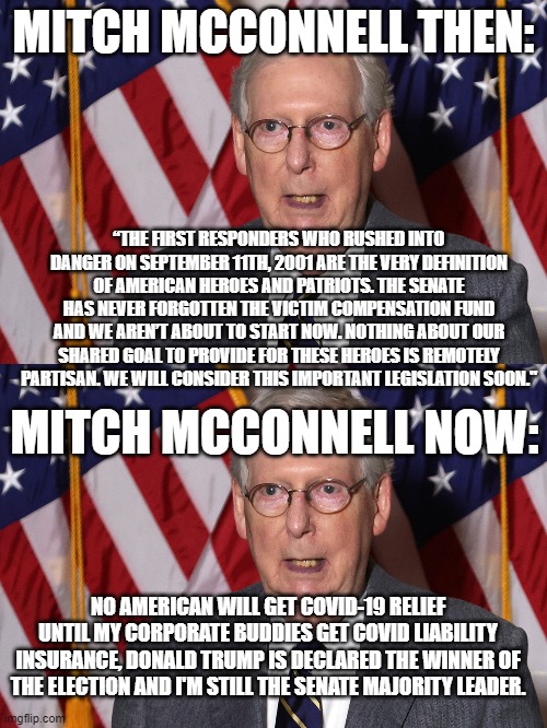 MITCH MCCONNELL THEN:; “THE FIRST RESPONDERS WHO RUSHED INTO DANGER ON SEPTEMBER 11TH, 2001 ARE THE VERY DEFINITION OF AMERICAN HEROES AND PATRIOTS. THE SENATE HAS NEVER FORGOTTEN THE VICTIM COMPENSATION FUND AND WE AREN’T ABOUT TO START NOW. NOTHING ABOUT OUR SHARED GOAL TO PROVIDE FOR THESE HEROES IS REMOTELY PARTISAN. WE WILL CONSIDER THIS IMPORTANT LEGISLATION SOON."; MITCH MCCONNELL NOW:; NO AMERICAN WILL GET COVID-19 RELIEF UNTIL MY CORPORATE BUDDIES GET COVID LIABILITY INSURANCE, DONALD TRUMP IS DECLARED THE WINNER OF THE ELECTION AND I'M STILL THE SENATE MAJORITY LEADER. | image tagged in mitch mcconnell | made w/ Imgflip meme maker