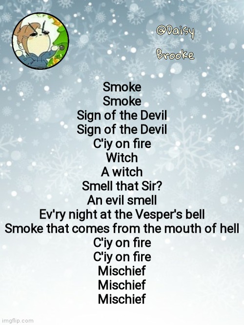 Putting this again | Smoke
Smoke
Sign of the Devil
Sign of the Devil
C'iy on fire
Witch
A witch
Smell that Sir?
An evil smell
Ev'ry night at the Vesper's bell
Smoke that comes from the mouth of hell
C'iy on fire
C'iy on fire
Mischief
Mischief
Mischief | image tagged in daisy's christmas template | made w/ Imgflip meme maker