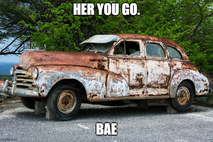 Junk Car | HER YOU GO. BAE | image tagged in junk car | made w/ Imgflip meme maker