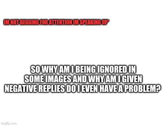 im speaking up | IM NOT BEGGING FOR ATTENTION IM SPEAKING UP*; SO WHY AM I BEING IGNORED IN SOME IMAGES AND WHY AM I GIVEN NEGATIVE REPLIES DO I EVEN HAVE A PROBLEM? | image tagged in blank white template | made w/ Imgflip meme maker
