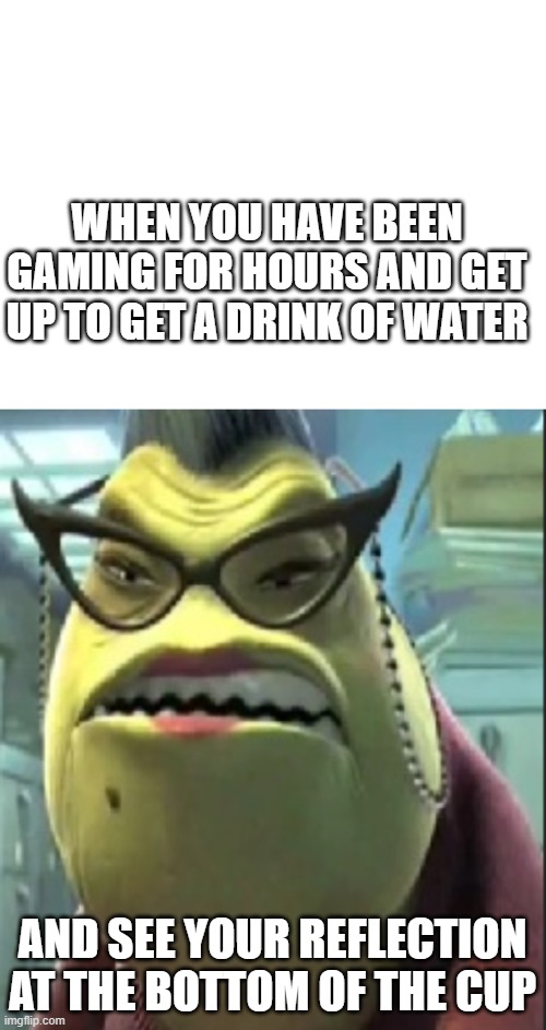 I'm a gamer what can I say? | WHEN YOU HAVE BEEN GAMING FOR HOURS AND GET UP TO GET A DRINK OF WATER; AND SEE YOUR REFLECTION AT THE BOTTOM OF THE CUP | image tagged in blank white template | made w/ Imgflip meme maker