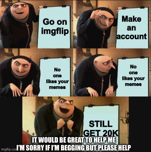 plz | Make an account; Go on imgflip; No one likes your memes; No one likes your memes; STILL GET 20K; IT WOULD BE GREAT TO HELP ME I’M SORRY IF I’M BEGGING BUT PLEASE HELP | image tagged in 5 panel gru meme,gru's plan,not upvote begging ok,im watching battle bots,you should watch it | made w/ Imgflip meme maker