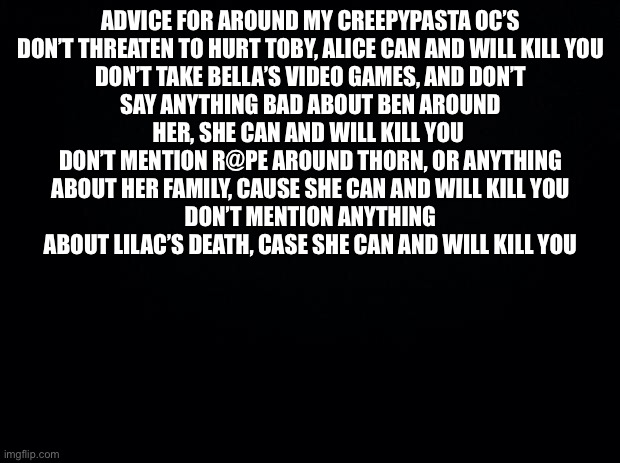 Black background | ADVICE FOR AROUND MY CREEPYPASTA OC’S

DON’T THREATEN TO HURT TOBY, ALICE CAN AND WILL KILL YOU
DON’T TAKE BELLA’S VIDEO GAMES, AND DON’T SAY ANYTHING BAD ABOUT BEN AROUND HER, SHE CAN AND WILL KILL YOU 
DON’T MENTION R@PE AROUND THORN, OR ANYTHING ABOUT HER FAMILY, CAUSE SHE CAN AND WILL KILL YOU
DON’T MENTION ANYTHING ABOUT LILAC’S DEATH, CASE SHE CAN AND WILL KILL YOU | image tagged in black background | made w/ Imgflip meme maker